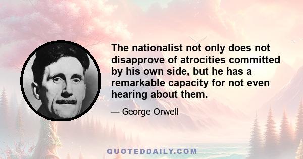 The nationalist not only does not disapprove of atrocities committed by his own side, but he has a remarkable capacity for not even hearing about them.