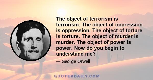 The object of terrorism is terrorism. The object of oppression is oppression. The object of torture is torture. The object of murder is murder. The object of power is power. Now do you begin to understand me?