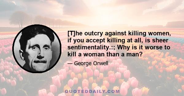 [T]he outcry against killing women, if you accept killing at all, is sheer sentimentality.:; Why is it worse to kill a woman than a man?