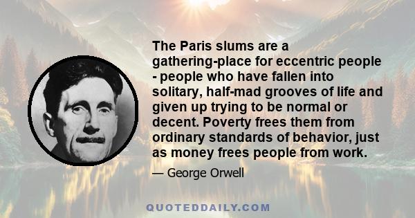 The Paris slums are a gathering-place for eccentric people - people who have fallen into solitary, half-mad grooves of life and given up trying to be normal or decent. Poverty frees them from ordinary standards of