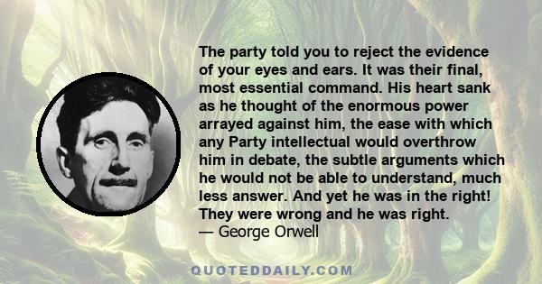 The party told you to reject the evidence of your eyes and ears. It was their final, most essential command. His heart sank as he thought of the enormous power arrayed against him, the ease with which any Party