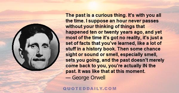 The past is a curious thing. It's with you all the time. I suppose an hour never passes without your thinking of things that happened ten or twenty years ago, and yet most of the time it's got no reality, it's just a