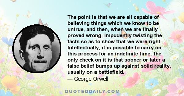 The point is that we are all capable of believing things which we know to be untrue, and then, when we are finally proved wrong, impudently twisting the facts so as to show that we were right. Intellectually, it is