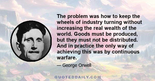 The problem was how to keep the wheels of industry turning without increasing the real wealth of the world. Goods must be produced, but they must not be distributed. And in practice the only way of achieving this was by 