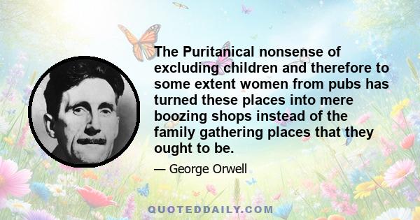 The Puritanical nonsense of excluding children and therefore to some extent women from pubs has turned these places into mere boozing shops instead of the family gathering places that they ought to be.