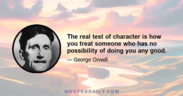 The real test of character is how you treat someone who has no possibility of doing you any good.