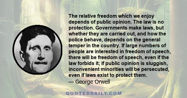 The relative freedom which we enjoy depends of public opinion. The law is no protection. Governments make laws, but whether they are carried out, and how the police behave, depends on the general temper in the country.