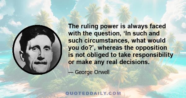 The ruling power is always faced with the question, ‘In such and such circumstances, what would you do?’, whereas the opposition is not obliged to take responsibility or make any real decisions.