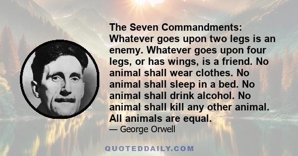 The Seven Commandments: Whatever goes upon two legs is an enemy. Whatever goes upon four legs, or has wings, is a friend. No animal shall wear clothes. No animal shall sleep in a bed. No animal shall drink alcohol. No