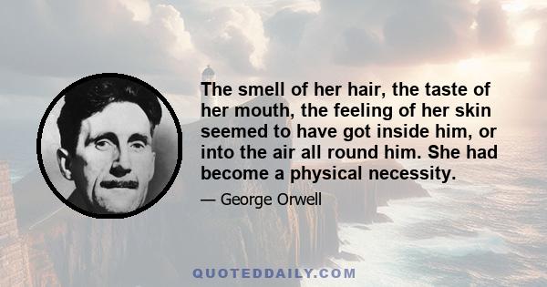 The smell of her hair, the taste of her mouth, the feeling of her skin seemed to have got inside him, or into the air all round him. She had become a physical necessity.