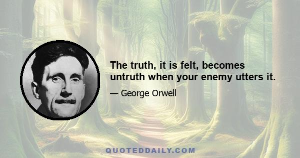 The truth, it is felt, becomes untruth when your enemy utters it.