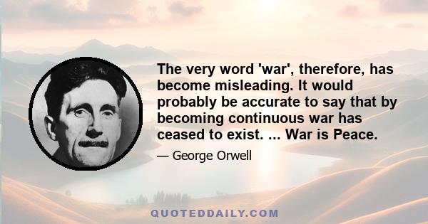 The very word 'war', therefore, has become misleading. It would probably be accurate to say that by becoming continuous war has ceased to exist. ... War is Peace.