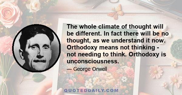 The whole climate of thought will be different. In fact there will be no thought, as we understand it now. Orthodoxy means not thinking - not needing to think. Orthodoxy is unconsciousness.