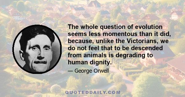 The whole question of evolution seems less momentous than it did, because, unlike the Victorians, we do not feel that to be descended from animals is degrading to human dignity.