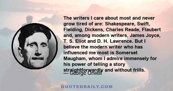 The writers I care about most and never grow tired of are: Shakespeare, Swift, Fielding, Dickens, Charles Reade, Flaubert and, among modern writers, James Joyce, T. S. Eliot and D. H. Lawrence. But I believe the modern