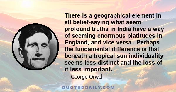 There is a geographical element in all belief-saying what seem profound truths in India have a way of seeming enormous platitudes in England, and vice versa . Perhaps the fundamental difference is that beneath a