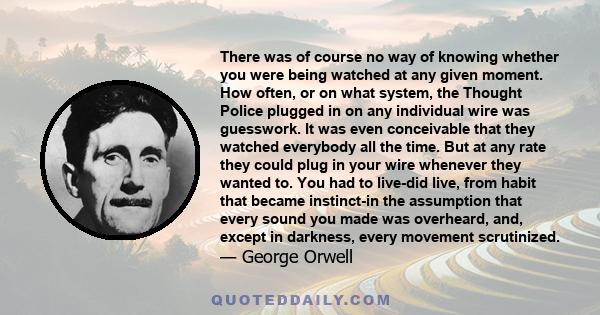 There was of course no way of knowing whether you were being watched at any given moment. How often, or on what system, the Thought Police plugged in on any individual wire was guesswork. It was even conceivable that