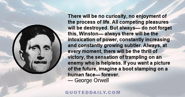 There will be no curiosity, no enjoyment of the process of life. All competing pleasures will be destroyed. But always— do not forget this, Winston— always there will be the intoxication of power, constantly increasing