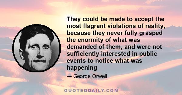 They could be made to accept the most flagrant violations of reality, because they never fully grasped the enormity of what was demanded of them, and were not sufficiently interested in public events to notice what was