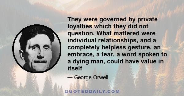 They were governed by private loyalties which they did not question. What mattered were individual relationships, and a completely helpless gesture, an embrace, a tear, a word spoken to a dying man, could have value in