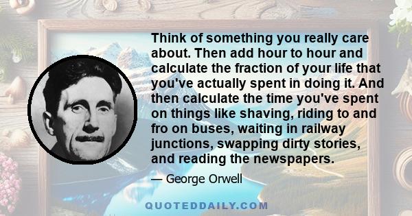 Think of something you really care about. Then add hour to hour and calculate the fraction of your life that you've actually spent in doing it. And then calculate the time you've spent on things like shaving, riding to