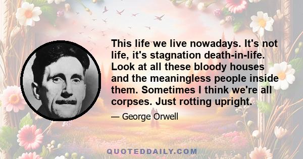 This life we live nowadays. It's not life, it's stagnation death-in-life. Look at all these bloody houses and the meaningless people inside them. Sometimes I think we're all corpses. Just rotting upright.