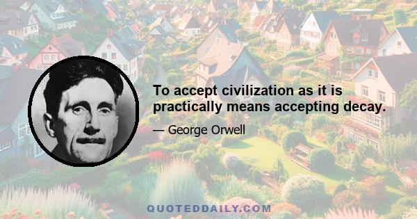 To accept civilization as it is practically means accepting decay.