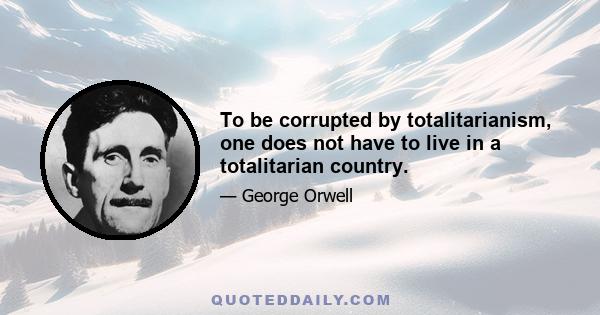 To be corrupted by totalitarianism, one does not have to live in a totalitarian country.