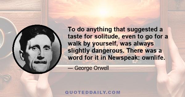 To do anything that suggested a taste for solitude, even to go for a walk by yourself, was always slightly dangerous. There was a word for it in Newspeak: ownlife.