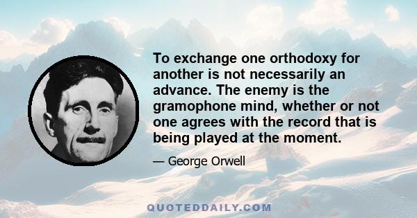 To exchange one orthodoxy for another is not necessarily an advance. The enemy is the gramophone mind, whether or not one agrees with the record that is being played at the moment.