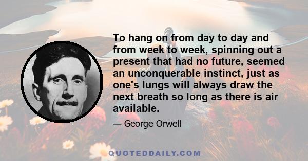 To hang on from day to day and from week to week, spinning out a present that had no future, seemed an unconquerable instinct, just as one's lungs will always draw the next breath so long as there is air available.