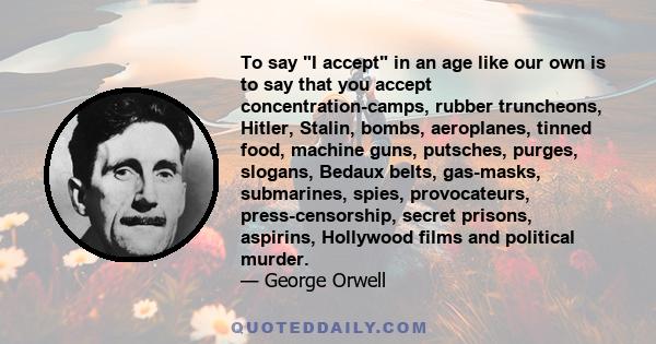 To say I accept in an age like our own is to say that you accept concentration-camps, rubber truncheons, Hitler, Stalin, bombs, aeroplanes, tinned food, machine guns, putsches, purges, slogans, Bedaux belts, gas-masks,