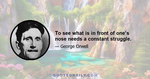 To see what is in front of one’s nose needs a constant struggle.