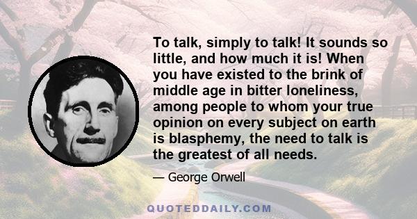 To talk, simply to talk! It sounds so little, and how much it is! When you have existed to the brink of middle age in bitter loneliness, among people to whom your true opinion on every subject on earth is blasphemy, the 