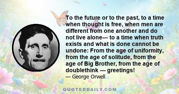 To the future or to the past, to a time when thought is free, when men are different from one another and do not live alone— to a time when truth exists and what is done cannot be undone: From the age of uniformity,