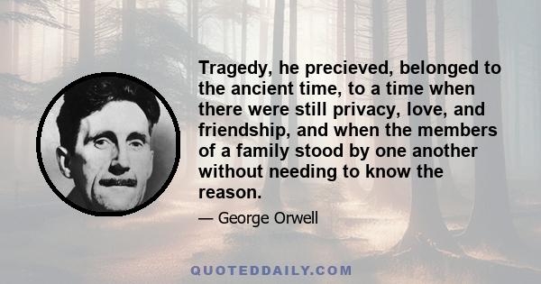 Tragedy, he precieved, belonged to the ancient time, to a time when there were still privacy, love, and friendship, and when the members of a family stood by one another without needing to know the reason.