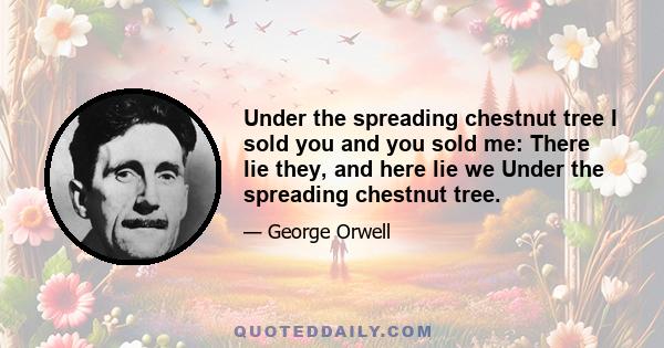 Under the spreading chestnut tree I sold you and you sold me: There lie they, and here lie we Under the spreading chestnut tree.