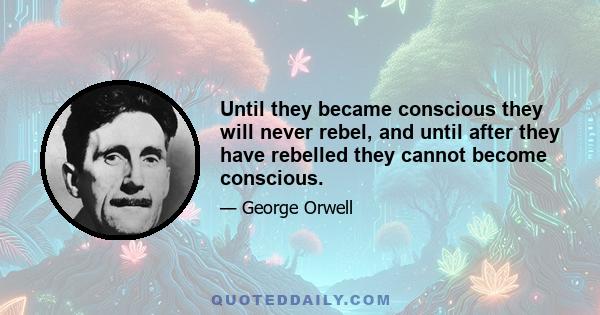 Until they became conscious they will never rebel, and until after they have rebelled they cannot become conscious.