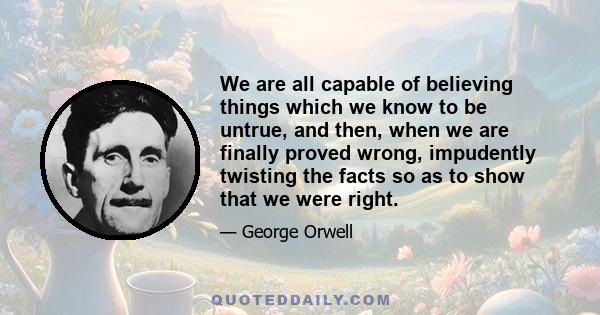 We are all capable of believing things which we know to be untrue, and then, when we are finally proved wrong, impudently twisting the facts so as to show that we were right.