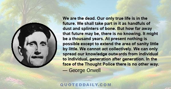 We are the dead. Our only true life is in the future. We shall take part in it as handfuls of dust and splinters of bone. But how far away that future may be, there is no knowing.