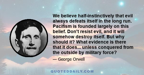 We believe half-instinctively that evil always defeats itself in the long run. Pacifism is founded largely on this belief. Don't resist evil, and it will somehow destroy itself. But why should it? What evidence is there 