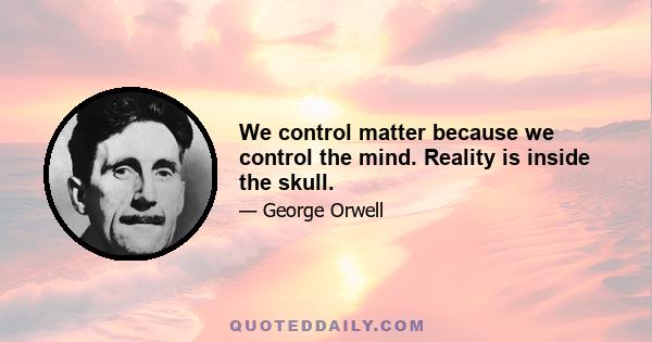 We control matter because we control the mind. Reality is inside the skull.