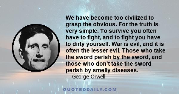 We have become too civilized to grasp the obvious. For the truth is very simple. To survive you often have to fight, and to fight you have to dirty yourself. War is evil, and it is often the lesser evil. Those who take