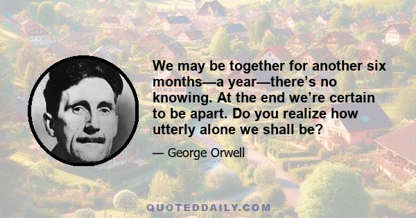 We may be together for another six months—a year—there’s no knowing. At the end we’re certain to be apart. Do you realize how utterly alone we shall be?