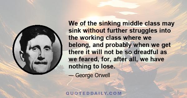 We of the sinking middle class may sink without further struggles into the working class where we belong, and probably when we get there it will not be so dreadful as we feared, for, after all, we have nothing to lose.