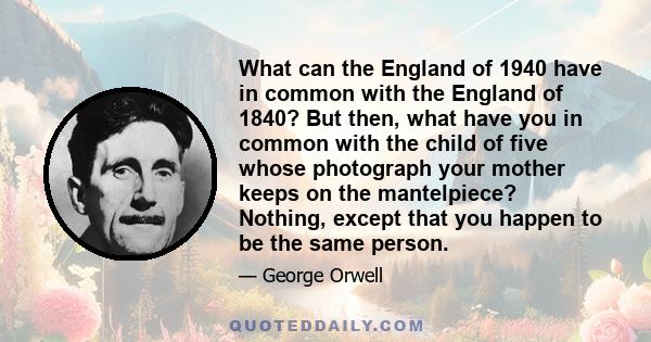 What can the England of 1940 have in common with the England of 1840? But then, what have you in common with the child of five whose photograph your mother keeps on the mantelpiece? Nothing, except that you happen to be 