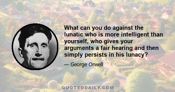 What can you do against the lunatic who is more intelligent than yourself, who gives your arguments a fair hearing and then simply persists in his lunacy?