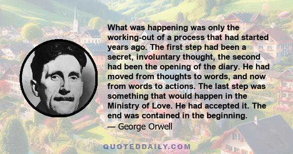 What was happening was only the working-out of a process that had started years ago. The first step had been a secret, involuntary thought, the second had been the opening of the diary. He had moved from thoughts to