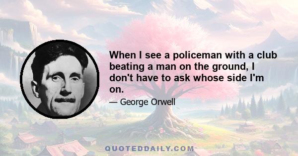 When I see a policeman with a club beating a man on the ground, I don't have to ask whose side I'm on.