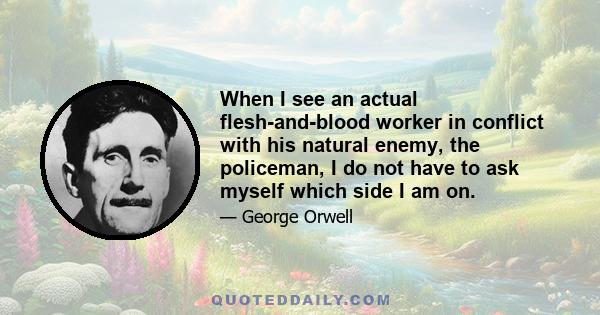 When I see an actual flesh-and-blood worker in conflict with his natural enemy, the policeman, I do not have to ask myself which side I am on.